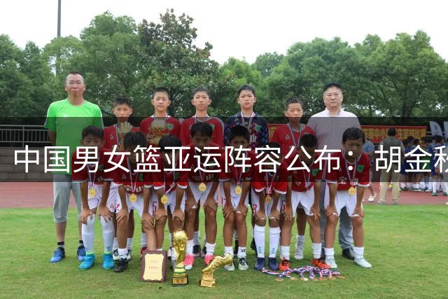 中国男女篮亚运阵容公布：胡金秋胡明轩领衔男队，张子宇出战