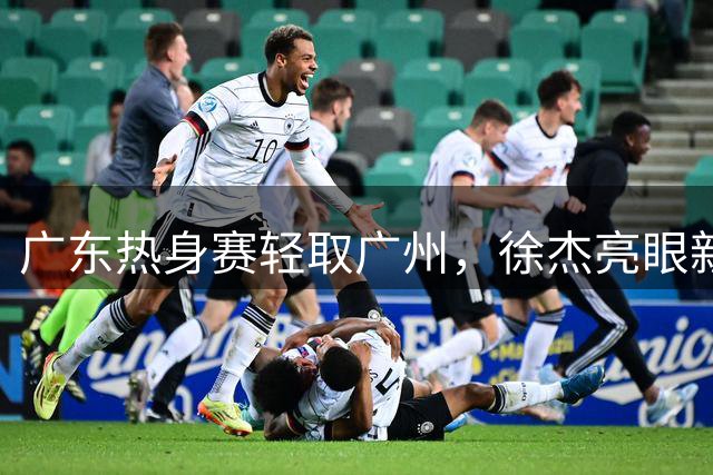 广东热身赛轻取广州，徐杰亮眼新帅指挥，赛后两队聚餐互动